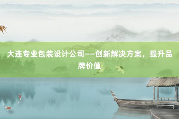 大连专业包装设计公司——创新解决方案，提升品牌价值